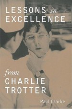 Lessons in Excellence from Charlie Trotter - Paul Clarke, Charlie Trotter