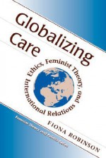 Globalizing Care: Ethics, Feminist Theory, And International Relations - Fiona Robinson