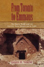 From Toronto to Emmaus the Empty Tomb and the Journey from Skepticism to Faith - James R. White