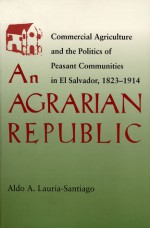 An Agrarian Republic: Commercial Agriculture and the Politics of Peasant Communities in El Salvador, 1823�1914 - Aldo A. Lauria-Santiago