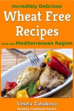 Incredibly Delicious Wheat Free Recipes from the Mediterranean Region (Healthy Cookbook Series) - Vesela Tabakova