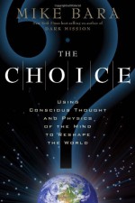 The Choice: Using Conscious Thought and Physics of the Mind to Reshape the World - Mike Bara