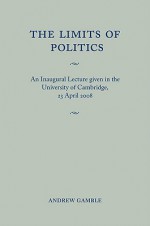 The Limits of Politics: An Inaugural Lecture Given in the University of Cambridge, 23 April 2008 - Andrew Gamble