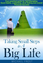 Taking Small Steps to A Big Life: Your practical guide for Self-Discipline, Good Habits, Leadership, Goal Setting and overall Personal Success - Michael Frost