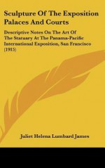 Sculpture of the Exposition Palaces and Courts: Descriptive Notes on the Art of the Statuary at the Panama-Pacific International Exposition, San Franc - Juliet James