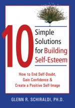 10 Simple Solutions for Building Self-Esteem: How to End Self-Doubt, Gain Confidence, & Create a Positive Self-Image - Glenn R. Schiraldi