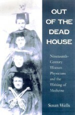 Out of the Dead House: Nineteenth-Century Women Physicians and the Writing of Medicine - Susan Wells