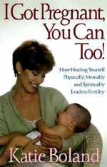 I Got Pregnant, You Can Too: How Healing Yourself Physically, Mentally, and Spiritually Leads to Fertility - Katie Boland, Boland