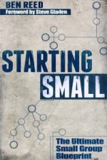 Starting Small: The Ultimate Small Group Blueprint - Ben Reed