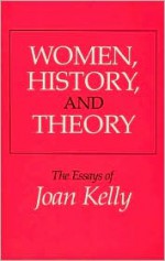 Women, History, and Theory: The Essays of Joan Kelly - Joan Kelly