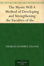 The Mystic Will A Method of Developing and Strengthening the Faculties of the Mind, through the Awakened Will, by a Simple, Scientific Process Possible to Any Person of Ordinary Intelligence - Charles Godfrey Leland