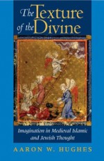 The Texture of the Divine: Imagination in Medieval Islamic and Jewish Thought - Aaron W. Hughes