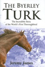 The Byerley Turk: The Incredible Story of the World's First Thoroughbred - Jeremy James