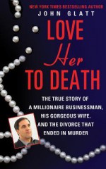 Love Her to Death: The True Story of a Millionaire Businessman, His Gorgeous Wife, and the Divorce That Ended in Murder - John Glatt