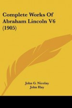 Complete Works, Vol 6 - Abraham Lincoln, John Hay, Richard Watson Gilder, John George Nicolay