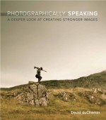 Photographically Speaking: A Deeper Look at Creating Stronger Images (Voices That Matter) - David duChemin