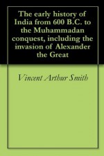 The early history of India from 600 B.C. to the Muhammadan conquest, including the invasion of Alexander the Great - Vincent Arthur Smith