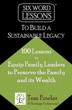 Six-Word Lessons to Build a Sustainable Legacy: 100 Lessons to Equip Family Leaders to Preserve the Family and Its Wealth - Tom Fowler