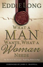 What A Man Wants, What A Woman Needs The Secret To Successful, Fulfilling Relationships - Eddie L. Long, John C. Maxwell