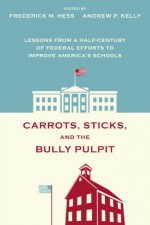 Carrots, Sticks, and the Bully Pulpit: Lessons from a Half-Century of Federal Efforts to Improve America's Schools - Frederick M. Hess, Andrew P. Kelly