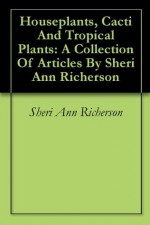 Houseplants, Cacti And Tropical Plants: A Collection Of Articles By Sheri Ann Richerson - Sheri Ann Richerson