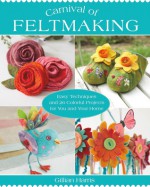 Carnival of Feltmaking: Easy Techniques and 26 Colorful Projects for You and Your Home - Gillian Harris