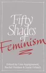 Fifty Shades of Feminism - Lisa Appignanesi, Rachel Holmes, Susie Orbach, Sharon Haywood, Tahmima Anam, Joan Bakewell