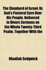 The Shepherd of Israel; Or, God's Pastoral Care Over His People. Delivered in Divers Sermons on the Whole Twenty-Third Psalm. Together with the - Obadiah Sedgwick