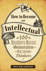 How to Become an Intellectual: 100 Mandatory Maxims to Metamorphose into the Most Learned of Thinkers - Nick Kolakowski