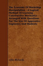 The Economy of Workshop Manipulation - A Logical Method of Learning Constructive Mechanics - Arranged with Questions for the Use of Apprentice Enginee - John Richards