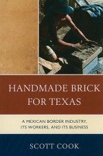 Handmade Brick for Texas: A Mexican Border Industry, Its Workers, and Its Business - Scott Cook