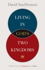 Living in God's Two Kingdoms: A Biblical Vision for Christianity and Culture - David VanDrunen