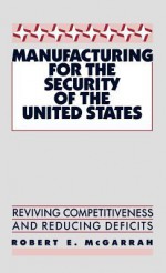 Manufacturing for the Security of the United States: Reviving Competitiveness and Reducing Deficits - Robert E. McGarrah