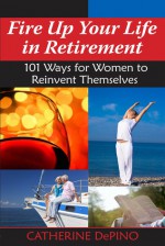 Fire Up Your Life in Retirement: 101 Ways for Women to Reinvent Themselves - Catherine Depino