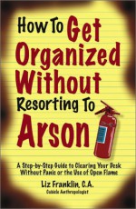 How to Get Organized Without Resorting to Arson: A Step-By-Step Guide to Clearing Your Desk Without Panic or the Use of Open Flame - Liz Franklin