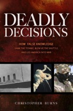 Deadly Decisions: How False Knowledge Sank the Titanic, Blew Up the Shuttle, and Led America into War - Christopher Burns