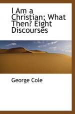 I Am a Christian; What Then? Eight Discourses - George Cole