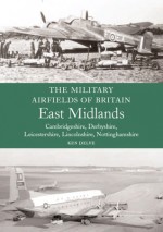 Military Airfields of Britain: East Midlands: (Cambridgeshire, Derbyshire, Leicestershire, Lincolnshire, Nottinghamshire - Ken Delve