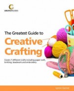 Greatest Guide to Creative Crafting: Covers Seven Different Crafts Including Paper Craft, Knitting, Beadwork and Embroidery - Lynne Garner