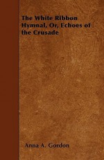 The White Ribbon Hymnal, Or, Echoes of the Crusade - Anna A. Gordon