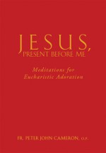 Jesus, Present Before Me: Meditations for Eucharistic Adoration - Peter John Cameron