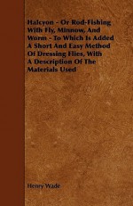 Halcyon - Or Rod-Fishing with Fly, Minnow, and Worm - To Which Is Added a Short and Easy Method of Dressing Flies, with a Description of the Materials - Henry Wade