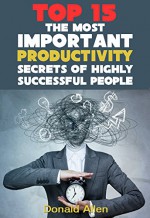 15 The Most Important Productivity Secrets Highly Successful People Don't Want You To Know - Donald Allen