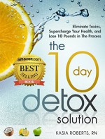 The 10 Day Detox Solution: Eliminate Toxins, Supercharge Your Health and Lose 10 Pounds in the Process! - Kasia Roberts RN