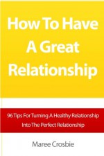 How To Have A Great Relationship: 96 Tips For Turning A Healthy Relationship Into The Perfect Relationship - Maree Crosbie