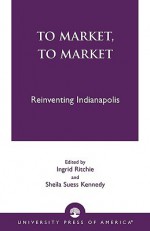 To Market, to Market: Reinventing Indianapolis - Ingrid Ritchie, Sheila Suess Kennedy