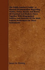 The Fiddle Fancier's Guide - A Manual Of Information Regarding Violins, Violas, Basses And Bowes Of Classical And Modern Times Together With Biographical Notices And Portraits Of The Most Famous Performers On These Instruments - James Fleming