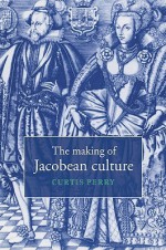 The Making of Jacobean Culture: James I and the Renegotiation of Elizabethan Literary Practice - Curtis Perry