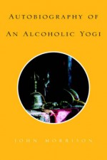 Autobiography of an Alcoholic Yogi - John Morrison