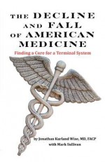 The Decline and Fall of American Medicine -- Finding a Cure for a Terminal System - Jonathan Kurland Wise, Mark Sullivan